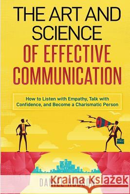 The Art and Science of Effective Communication: How to Listen with Empathy, Talk with Confidence, and Become a Charismatic Person Daniel Hudson 9781731349231 Independently Published