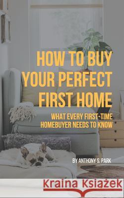 How to Buy Your Perfect First Home: What Every First-Time Homebuyer Needs to Know Anthony S. Park 9781731350121 Independently Published