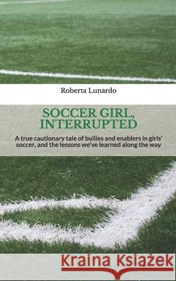 Soccer Girl, Interrupted: A true cautionary tale of bullies and enablers in girls' soccer, and the lessons we've learned along the way Roberta Lunardo 9781731455932 Independently Published