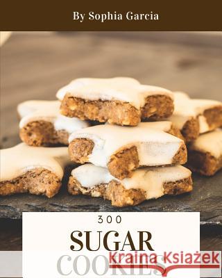 Sugar Cookies 300: Enjoy 300 Days with Amazing Sugar Cookie Recipes in Your Own Sugar Cookie Cookbook! [book 1] Sophia Garcia 9781731470447