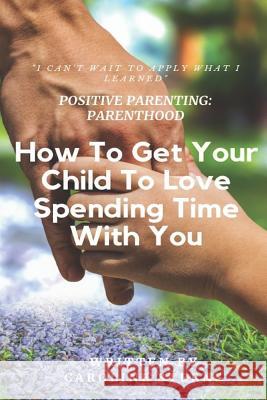 Positive Parenting Parenthood: How to Get Your Child to Love Spending Time with You Caroline Sterns 9781731509918 Independently Published