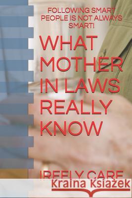 What Mother in Laws Really Know: Following Smart People Is Not Always Smart! Ireely Care 9781731523433 Independently Published