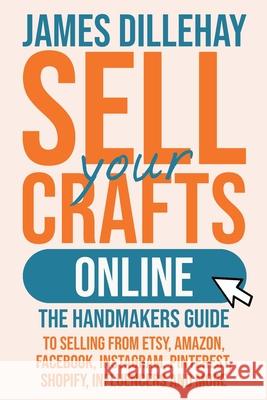 Sell Your Crafts Online: The Handmakers Guide to Selling from Etsy, Amazon, Facebook, Instagram, Pinterest, Shopify, Influencers and More James Dillehay 9781732026445
