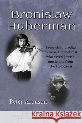 Bronislaw Huberman: From Child Prodigy to Hero, the Violinist Who Saved Jewish Musicians from the Holocaust Peter Aronson 9781732077515