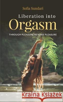 Liberation Into Orgasm: Through Pleasure Beyond Pleasure Sofia Sundari 9781732182400 Sofia Sundari
