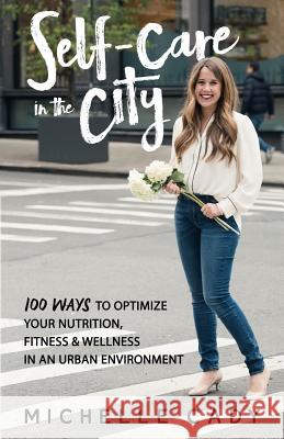 Self-Care in the City: 100 Ways to Optimize Your Nutrition, Fitness & Wellness in an Urban Environment Michelle Cady 9781732194618