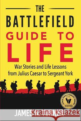 The Battlefield Guide to Life: War Stories and Life Lessons from Julius Caesar to Sergeant York James K. Turner Kevin Rowlett 9781732227507