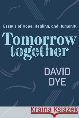 Tomorrow Together: Essays of Hope, Healing, and Humanity David Dye 9781732264786 Let's Grow Leaders