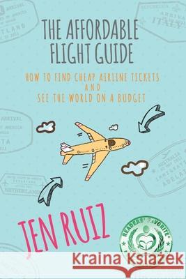 The Affordable Flight Guide: How to Find Cheap Airline Tickets and See the World on a Budget Jen Ruiz 9781732282902 Jen on a Jet Plane