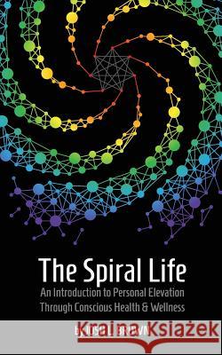 The Spiral Life: An Introduction to Personal Elevation Through Conscious Health & Wellness Josh L. Brown 9781732303805 Grayscale Publishing LLC