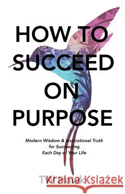 How To Succeed On Purpose: Modern Wisdom & Inspirational Truth for Succeeding Each Day of Your Life Tw Hawk 9781732305243