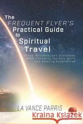 The Frequent Flyer's Practical Guide to Spiritual Travel: Steps, Mistakes, and Successes in Following the Holy Spirit into Amazing Experiences Newman, Rachel 9781732448674