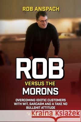 Rob Versus The Morons: Overcoming Idiotic Customers with Wit, Sarcasm and a Take No Bullshit Attitude Rob Anspach 9781732468238 Anspach Media