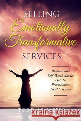 Selling Emotionally Transformative Services: Business and Self-Worth Advice Holistic Practitioners Need to Know Todd M. Schaefer 9781732498259 As You Wish Publishing, LLC