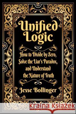Unified Logic: How to Divide by Zero, Solve the Liar's Paradox, and Understand the Nature of Truth Jesse Bollinger 9781732536609 Jesse Bollinger