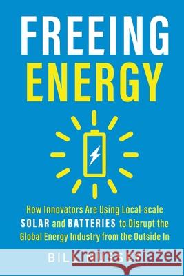 Freeing Energy: How Innovators Are Using Local-scale Solar and Batteries to Disrupt the Global Energy Industry from the Outside In Bill Nussey 9781732544642 Anenergyproject, LLC