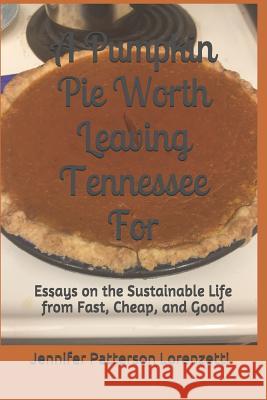 A Pumpkin Pie Worth Leaving Tennessee for: Essays on the Sustainable Life from Fast, Cheap, and Good Jennifer Patterson Lorenzetti 9781732573413