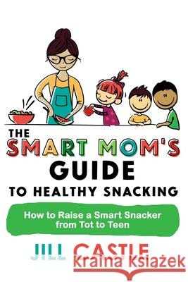 The Smart Mom's Guide to Healthy Snacking: How to Raise a Smart Snacker from Tot to Teen Jill Castle 9781732591837 Jill Castle Nutrition LLC