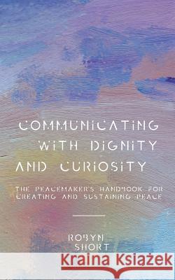 Communicating With Dignity and Curiosity: The Peacemaker's Handbook for Creating and Sustaining Peace Short, Robyn 9781732704626