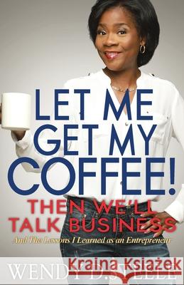 Let Me Get My Coffee! Then We'll Talk Business: And The Lessons I Learned as an Entrepreneur Wendy D. Steele 9781732712218