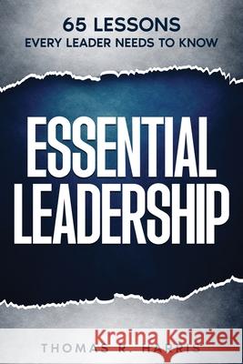 Essential Leadership: 65 Lessons Every Leader Needs to Know Thomas R. Harris 9781732769748 Radiant Hope, LLC