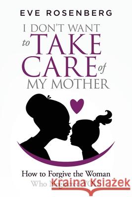 I don't want to take care of my mother: How to Forgive the Woman Who Neglected YOU! Eve Rosenberg 9781732850644