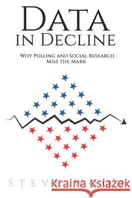 Data in Decline: Why Polling and Social Research Miss the Mark Steve a. Wood 9781732889705