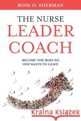 The Nurse Leader Coach: Become the Boss No One Wants to Leave Rose O Sherman 9781732912700 Rose O Sherman