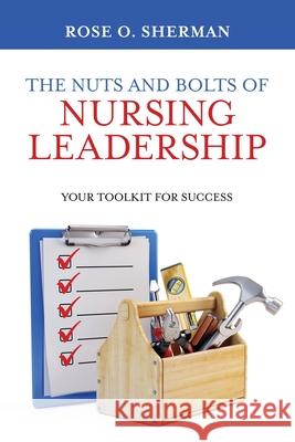 The Nuts and Bolts of Nursing Leadership: Your Toolkit for Success Rose O Sherman 9781732912717 Rose O Sherman