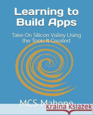 Learning to Build Apps: Take On Silicon Valley Using the Tools It Created McS Mahone 9781732928831