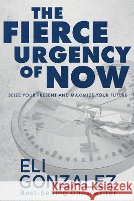 The Fierce Urgency of Now: Seize Your Present and Maximize Your Future Eli Gonzalez 9781732940079 Ghost Publishing