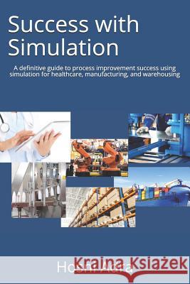Success with Simulation: A Definitive Guide to Process Improvement Success Using Simulation for Healthcare, Manufacturing, and Warehousing Hosni I. Adra 9781732987807 Hosniadra