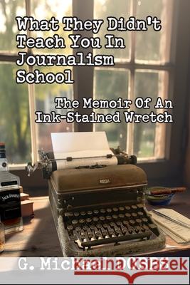 What They Didn't Teach You in Journalism School: The Memoir of an Ink-Stained Wretch G. Michael Dobbs 9781733014472 G. Michael Dobbs