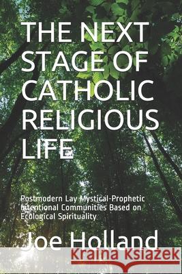 The Next Stage of Catholic Religious Life: Postmodern Lay Mystical-Prophetic Intentional Communities Based on Ecological Spirituality Joe Holland 9781733047579