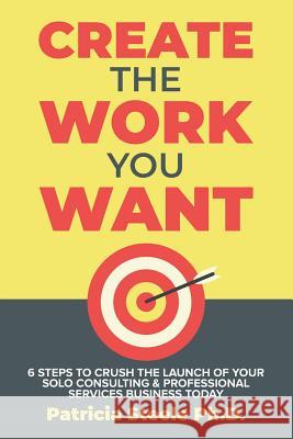 Create the Work You Want: Six Steps to Crush the Launch of Your Solo Consulting & Professional Services Business Today Patricia Steele 9781733062008