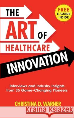 The Art of Healthcare Innovation: Interviews and Industry Insights from 35 Game-Changing Pioneers Christina D. Warner 9781733149617 Christina D. Warner