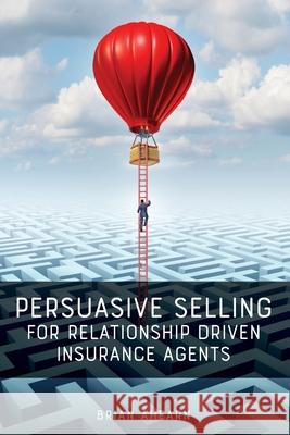 Persuasive Selling for Relationship Driven Insurance Agents Brian Ahearn 9781733178525