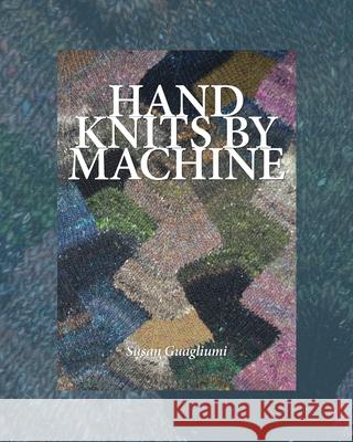Hand Knits by Machine: The Ultimate Guide for Hand and Machine Knitters Susan Guagliumi 9781733312141 Guagliumidotcom
