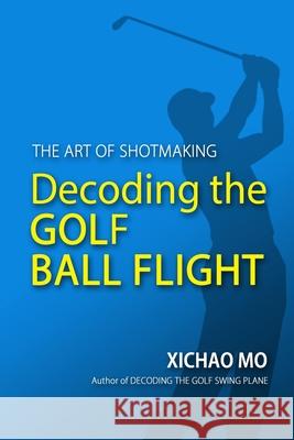 Decoding the Golf Ball Flight: The Art of Shotmaking Xichao Mo 9781733315401 Paclinx