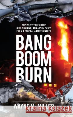 Bang Boom Burn: Explosive True Crime Gun, Bombing and Arson Cases from a Federal Agent's Career Wayne M. Miller C. Susan Nunn Darren Burch 9781733340342