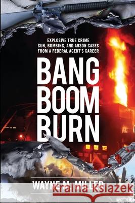 Bang Boom Burn: Explosive True Crime Gun, Bombing, and Arson Cases from a Federal Agent's Career Wayne M. Miller Michael Clark C. Susan Nunn 9781733340359