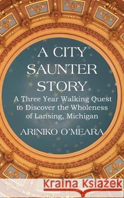 A City Saunter Story: A Three Year Walking Quest to Discover the Wholeness of Lansing, Michigan Ariniko D O'Meara 9781733377904 Ariniko Artistry