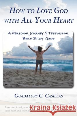 How to Love God with All Your Heart: A Personal Journey and Testimonial Bible Study Guide Guadalupe C. Casillas 9781733461023