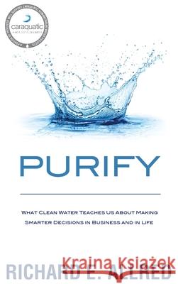 Purify: What Clean Water Teaches Us about Making Smarter Decisions in Business and in Life Richard E. Allred Greg Butterfield 9781733464819 Binding Yoke Publishing