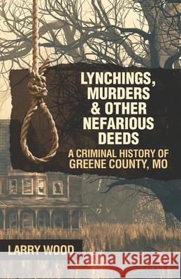 Lynchings, Murders, and Other Nefarious Deeds: A Criminal History of Greene County, Mo. Larry Wood 9781733471411 Hickory Press