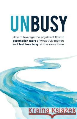 Unbusy: How to leverage the physics of flow to accomplish more of what truly matters and feel less busy at the same time. Andy Dragt 9781733491204 Wellingtonia