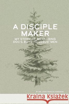 A Disciple Maker: My Story of Mentoring Doc's Boys Into Jesus' Men Mia Chandler Paul Slater Charles L. Hardison 9781733535106