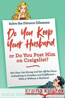 Solve the Divorce Dilemma: Do You Keep Your Husband or Do You Post Him on Craigslist?: Get Clear, Get Strong and Get Off the Fence. A Roadmap to Frontera, Sonia 9781733569538 Sonia Frontera Author