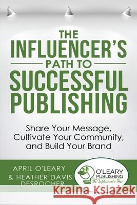 The Influencer's Path to Successful Publishing: Share Your Message, Cultivate Your Community, and Build Your Brand April O'Leary, Heather Davis Desrocher 9781733710442 O'Leary Publishing