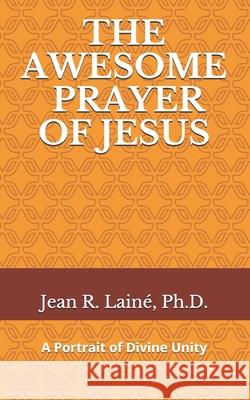 The Awesome Prayer of Jesus: A Portrait of Divine Unity Jean Robert Laine, PH D 9781733764889